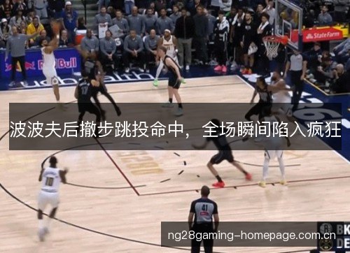 波波夫后撤步跳投命中，全场瞬间陷入疯狂